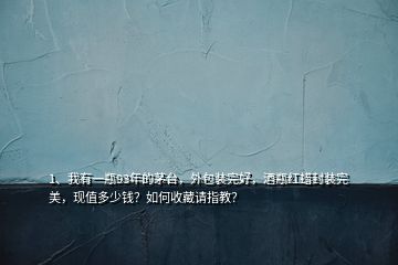 1、我有一瓶93年的茅臺，外包裝完好，酒瓶紅蠟封裝完美，現(xiàn)值多少錢？如何收藏請指教？