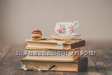 1、茅臺酒空瓶會回收嗎？大約多少錢？