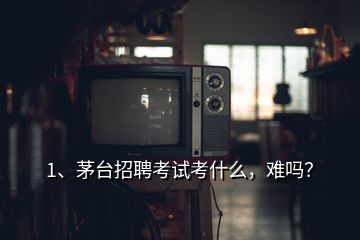 1、茅臺(tái)招聘考試考什么，難嗎？