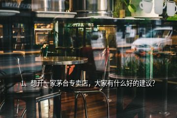 1、想開(kāi)一家茅臺(tái)專賣(mài)店，大家有什么好的建議？