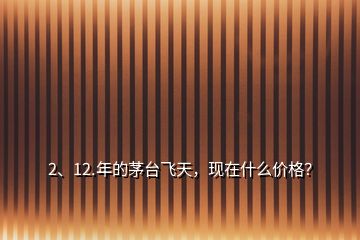 2、12.年的茅臺飛天，現(xiàn)在什么價格？