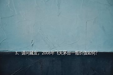 3、請問藏友，2008年飛天茅臺一瓶價值如何？