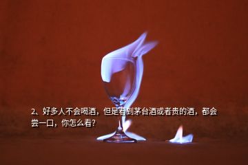 2、好多人不會喝酒，但是看到茅臺酒或者貴的酒，都會嘗一口，你怎么看？