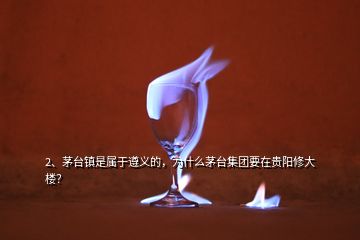 2、茅臺鎮(zhèn)是屬于遵義的，為什么茅臺集團要在貴陽修大樓？