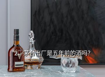 2、茅臺(tái)出廠是五年前的酒嗎？