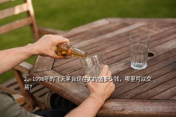 2、1998年的飛天茅臺現(xiàn)在大約值多少錢，哪里可以交易？