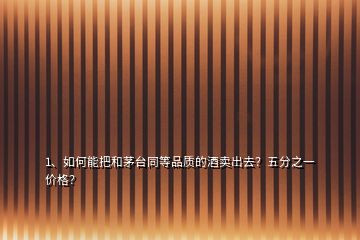 1、如何能把和茅臺同等品質(zhì)的酒賣出去？五分之一價格？