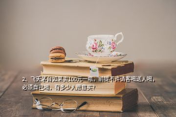 2、飛天茅臺如果賣100元一瓶，前提不許請客喝送人喝，必須自己喝，有多少人愿意買？