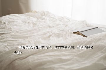 1、我看見茅臺有兩萬的酒，還有更貴的嗎？最貴的是多少錢？