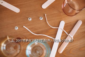 1、2007年茅臺飛天53度酒1件，現(xiàn)值多少錢1瓶？