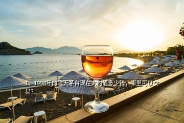 1、1998年的飛天茅臺現(xiàn)在大約值多少錢，哪里可以交易？