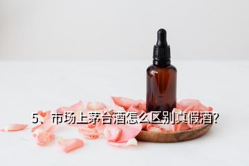 5、市場(chǎng)上茅臺(tái)酒怎么區(qū)別真假酒？