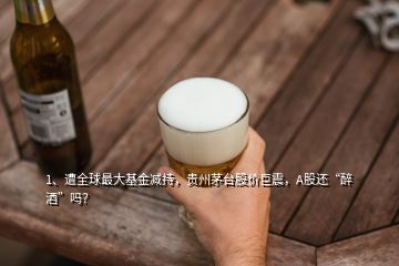 1、遭全球最大基金減持，貴州茅臺股價巨震，A股還“醉酒”嗎？