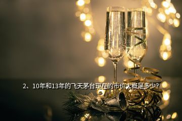 2、10年和13年的飛天茅臺現(xiàn)在的市價大概是多少？