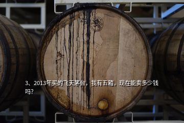 3、2013年買的飛天茅臺(tái)，我有五箱，現(xiàn)在能賣多少錢嗎？