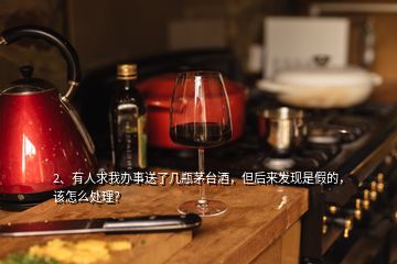 2、有人求我辦事送了幾瓶茅臺酒，但后來發(fā)現(xiàn)是假的，該怎么處理？