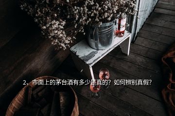 2、市面上的茅臺酒有多少是真的？如何辨別真假？