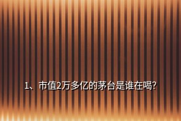 1、市值2萬多億的茅臺是誰在喝？