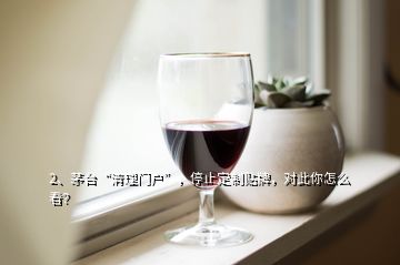 2、茅臺“清理門戶”，停止定制貼牌，對此你怎么看？