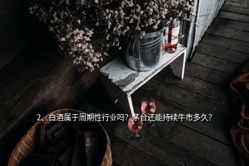 2、白酒屬于周期性行業(yè)嗎？茅臺還能持續(xù)牛市多久？