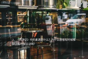 2、《西游記》中的素酒是什么？為什么唐僧有時(shí)候推辭，有時(shí)候主動(dòng)喝？