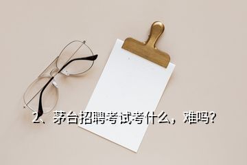 2、茅臺招聘考試考什么，難嗎？