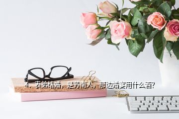 4、表弟結(jié)婚，是蘇南人，那邊婚宴用什么酒？