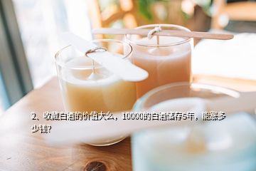 2、收藏白酒的價值大么，10000的白酒儲存5年，能漲多少錢？