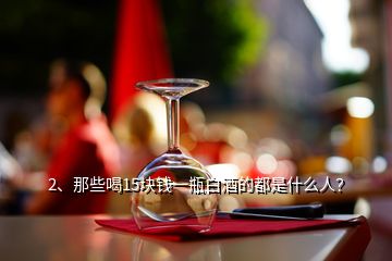 2、那些喝15塊錢一瓶白酒的都是什么人？