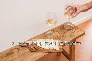 2、怎么運用網(wǎng)絡，做好醬香白酒的推廣？