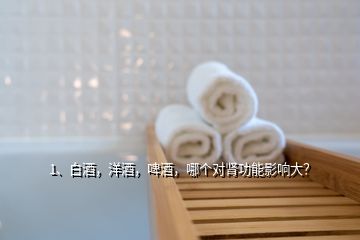1、白酒，洋酒，啤酒，哪個對腎功能影響大？