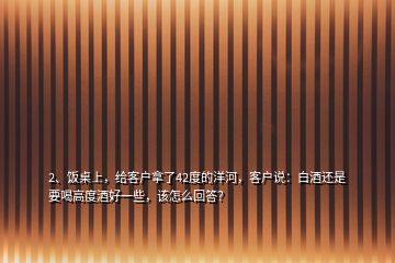 2、飯桌上，給客戶拿了42度的洋河，客戶說：白酒還是要喝高度酒好一些，該怎么回答？