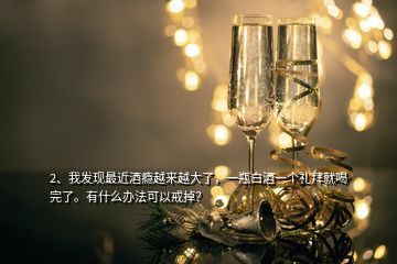 2、我發(fā)現(xiàn)最近酒癮越來越大了，一瓶白酒一個禮拜就喝完了。有什么辦法可以戒掉？