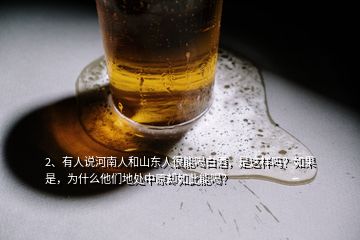 2、有人說河南人和山東人很能喝白酒，是這樣嗎？如果是，為什么他們地處中原卻如此能喝？