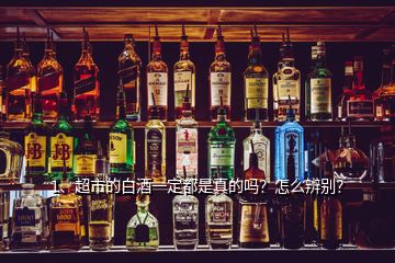 1、超市的白酒一定都是真的嗎？怎么辨別？