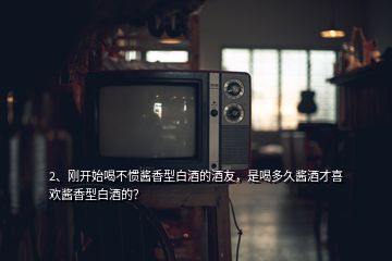 2、剛開始喝不慣醬香型白酒的酒友，是喝多久醬酒才喜歡醬香型白酒的？