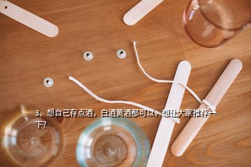 3、想自己存點酒，白酒黃酒都可以，想讓大家推薦一下？