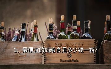 1、最便宜的純糧食酒多少錢一箱？