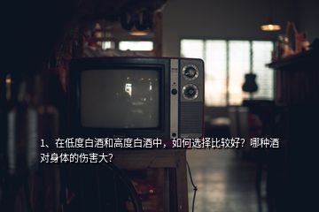 1、在低度白酒和高度白酒中，如何選擇比較好？哪種酒對身體的傷害大？