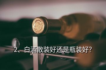 2、白酒散裝好還是瓶裝好？