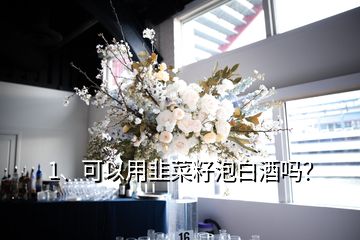 1、可以用韭菜籽泡白酒嗎？