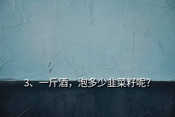 3、一斤酒，泡多少韭菜籽呢？