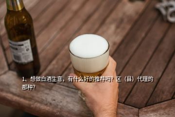 1、想做白酒生意，有什么好的推薦嗎？區(qū)（縣）代理的那種？