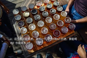 2、現(xiàn)在都說能喝酒，遇到一個人一次喝6斤白酒，算能喝嗎？你能喝多少？