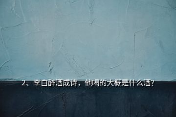 2、李白醉酒成詩(shī)，他喝的大概是什么酒？