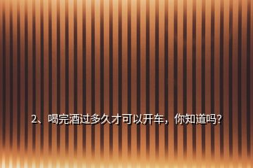 2、喝完酒過多久才可以開車，你知道嗎？