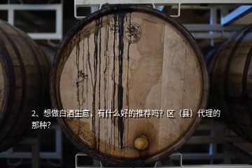 2、想做白酒生意，有什么好的推薦嗎？區(qū)（縣）代理的那種？