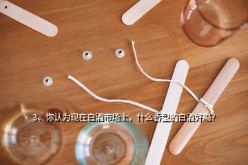 3、你認為現(xiàn)在白酒市場上，什么香型的白酒好喝？