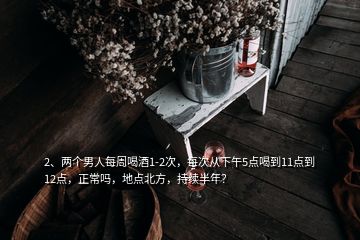 2、兩個(gè)男人每周喝酒1-2次，每次從下午5點(diǎn)喝到11點(diǎn)到12點(diǎn)，正常嗎，地點(diǎn)北方，持續(xù)半年？