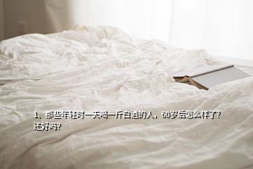 1、那些年輕時一天喝一斤白酒的人，60歲后怎么樣了？還好嗎？